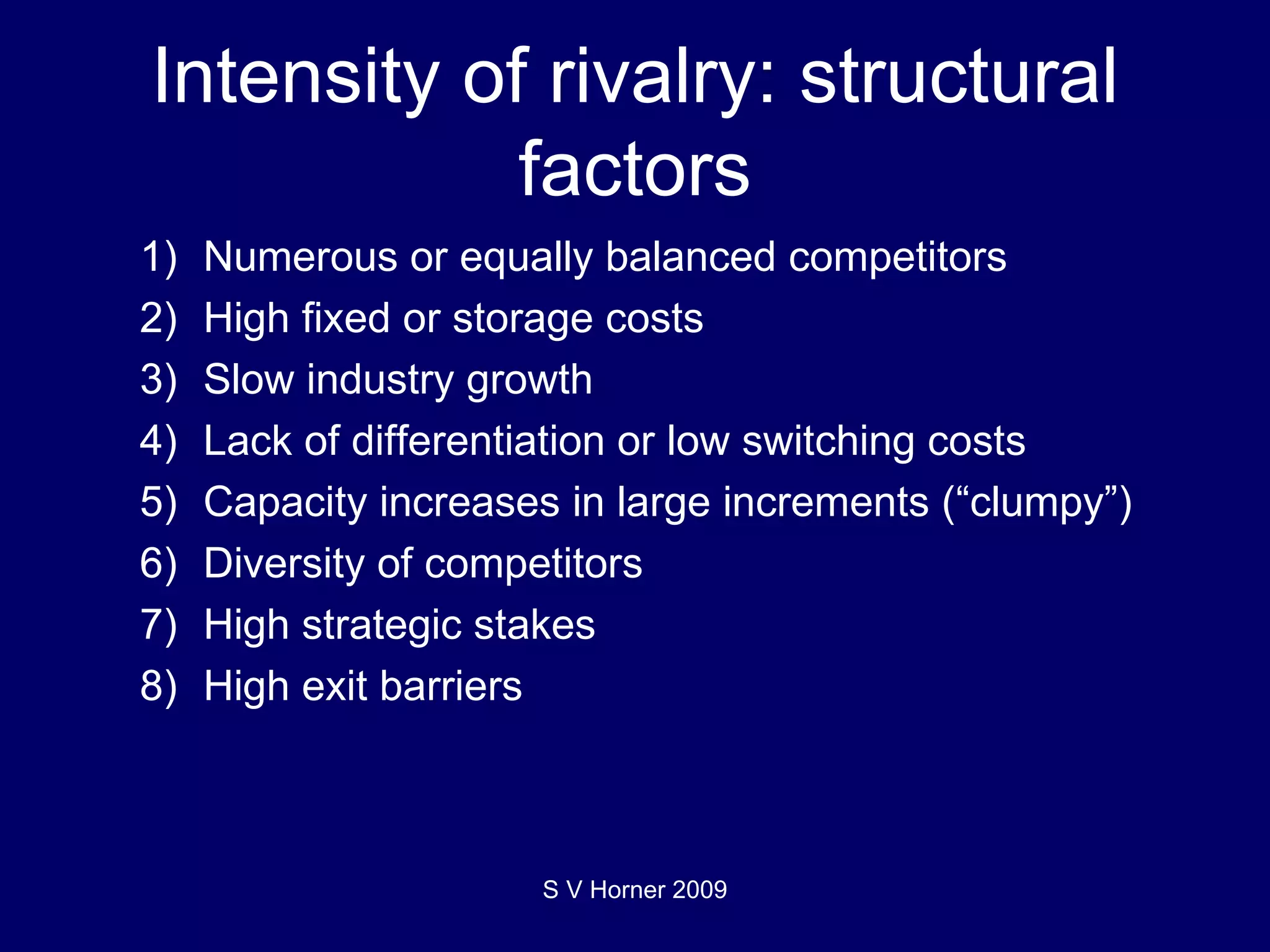 Intensity of rivalry: structural factors 1) Numerous or equally balanced competitors 2) High fixed or storage costs 3) Slow industry growth 4) Lack of differentiation or low switching costs 5) Capacity increases in large increments (“clumpy”) 6) Diversity of competitors 7) High strategic stakes 8) High exit barriers S V Horner 2009 