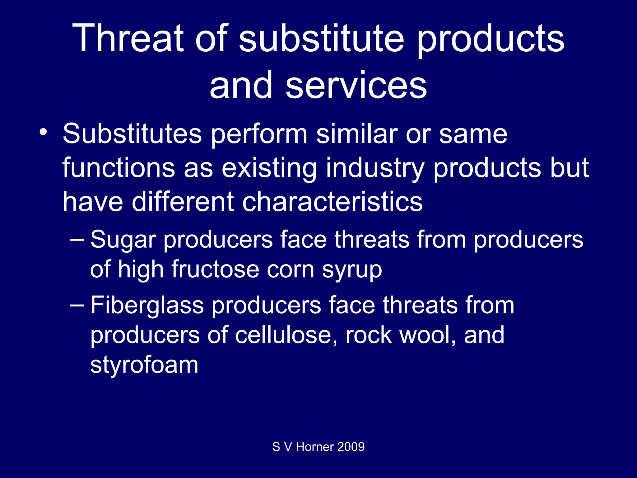 Threat of substitute products and services Substitutes  perform similar or same functions as existing industry products but have different characteristics Sugar producers face threats from producers of high fructose corn syrup Fiberglass producers face threats from producers of cellulose, rock wool, and styrofoam S V Horner 2009 