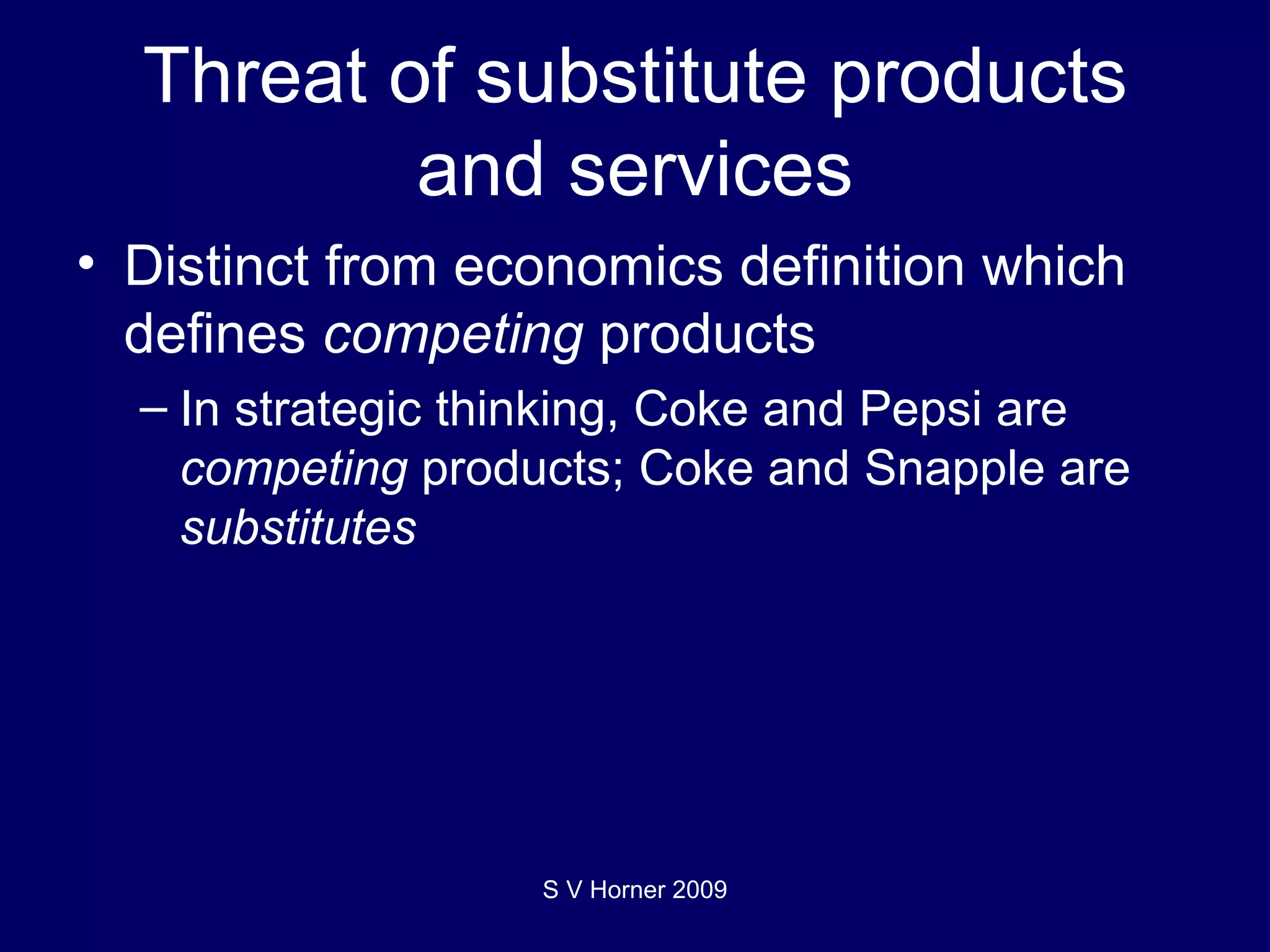 Threat of substitute products and services Distinct from economics definition which defines  competing  products In strategic thinking, Coke and Pepsi are  competing  products; Coke and Snapple are  substitutes S V Horner 2009 
