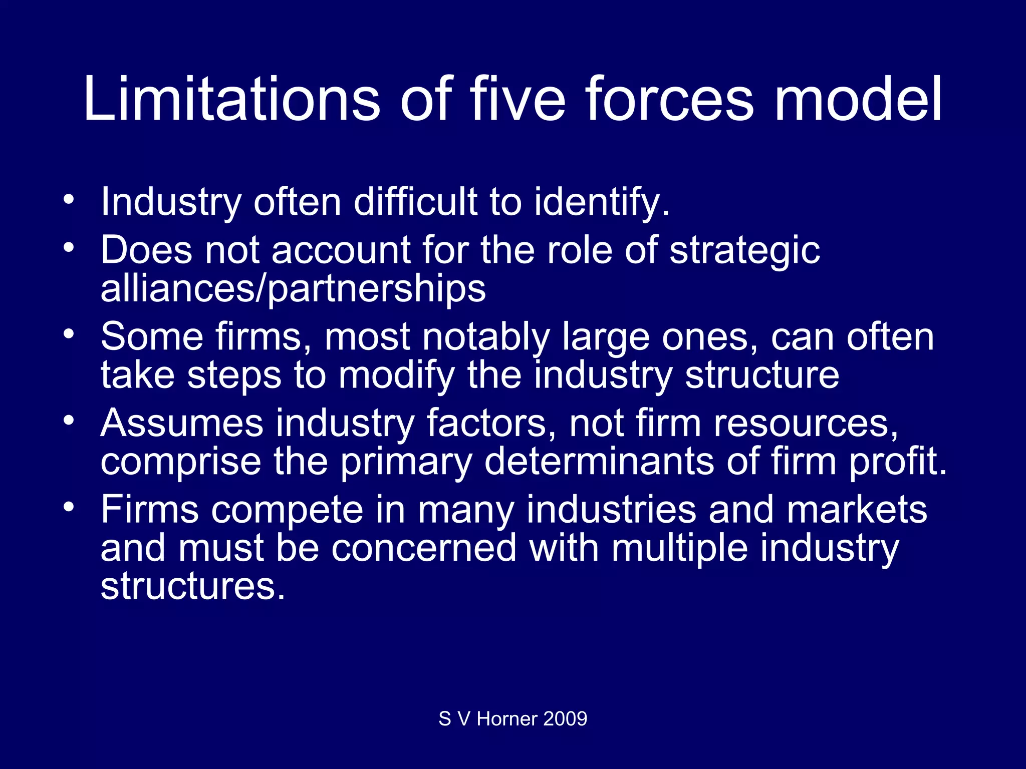 Limitations of five forces model Industry often difficult to identify. Does not account for the role of strategic alliances/partnerships Some firms, most notably large ones, can often take steps to modify the industry structure Assumes industry factors, not firm resources, comprise the primary determinants of firm profit. Firms compete in many industries and markets and must be concerned with multiple industry structures. S V Horner 2009 