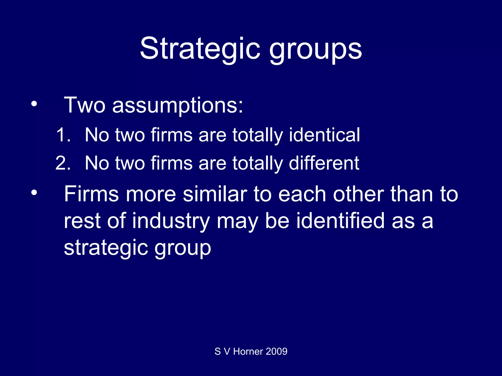 Strategic groups Two assumptions: No two firms are totally identical No two firms are totally different Firms more similar to each other than to rest of industry may be identified as a strategic group S V Horner 2009 