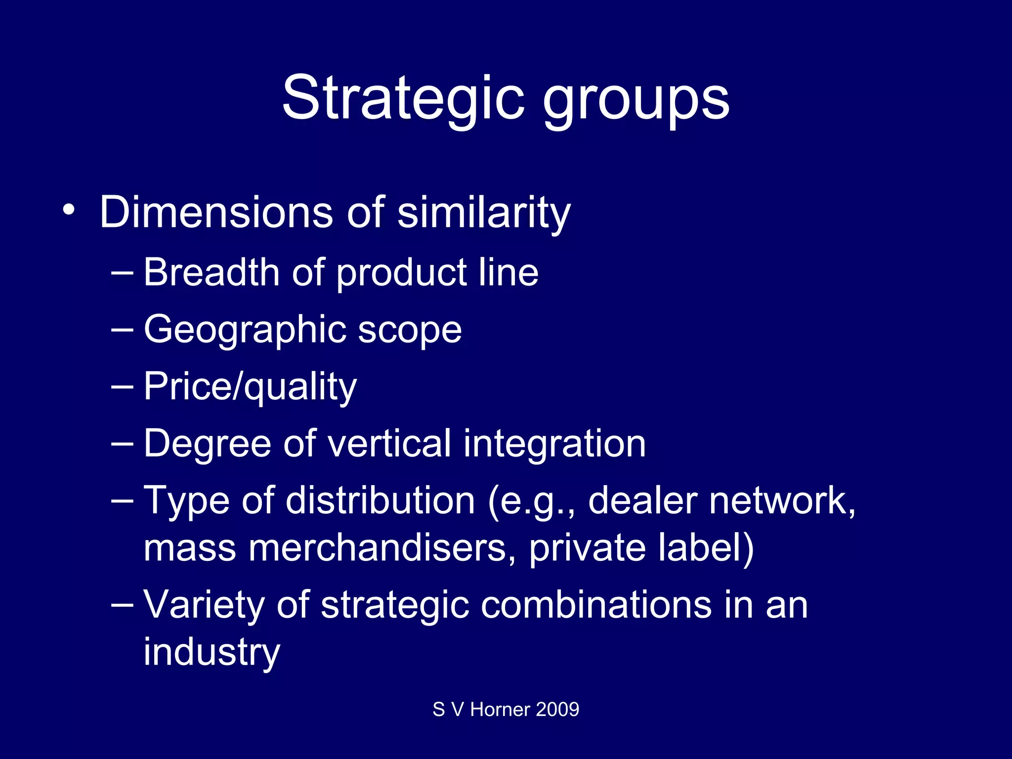 Strategic groups Dimensions of similarity Breadth of product line Geographic scope Price/quality Degree of vertical integration Type of distribution (e.g., dealer network, mass merchandisers, private label) Variety of strategic combinations in an industry S V Horner 2009 