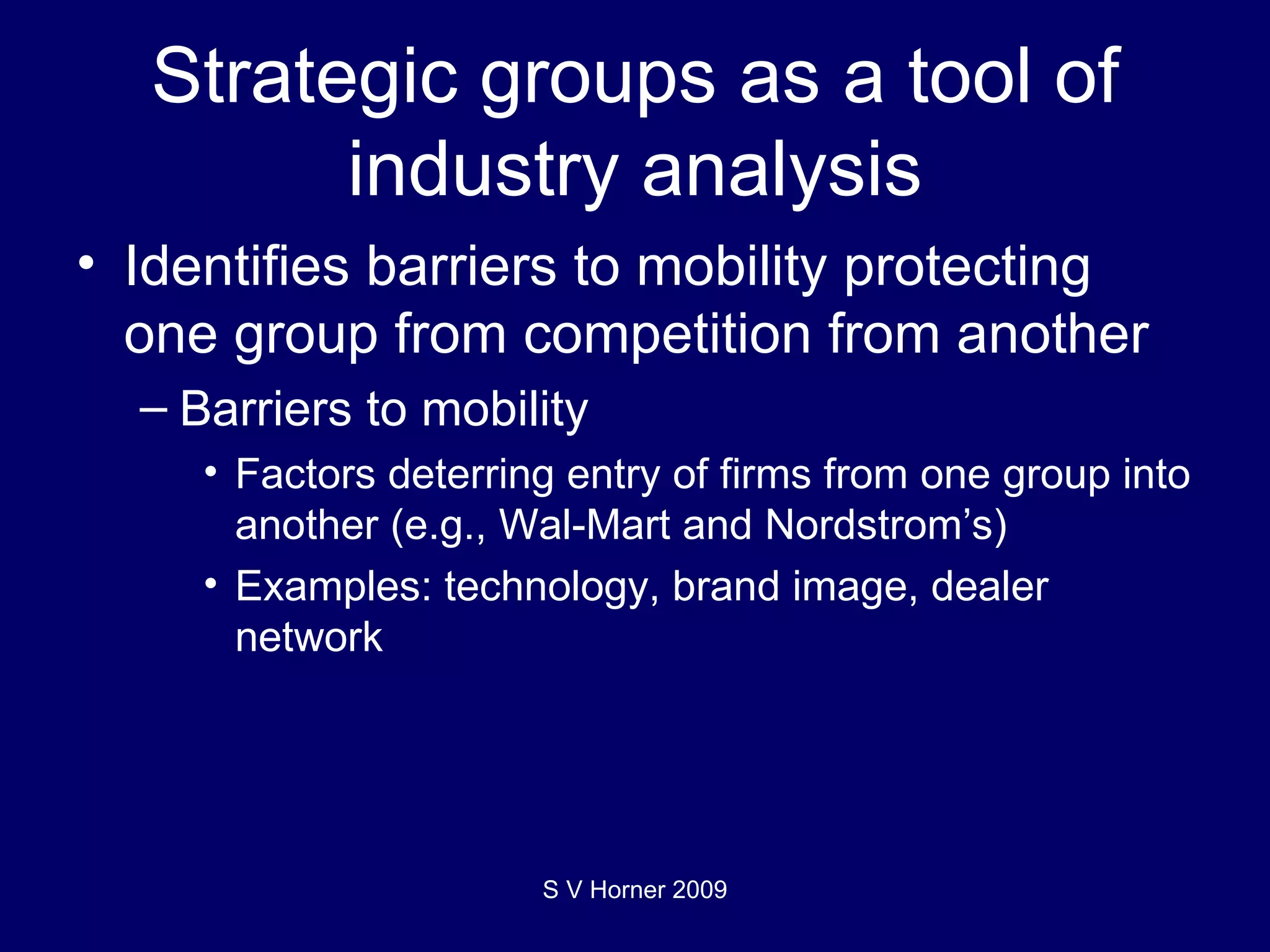 Strategic groups as a tool of industry analysis Identifies barriers to mobility protecting one group from competition from another Barriers to mobility Factors deterring entry of firms from one group into another (e.g., Wal-Mart and Nordstrom’s) Examples: technology, brand image, dealer network S V Horner 2009 