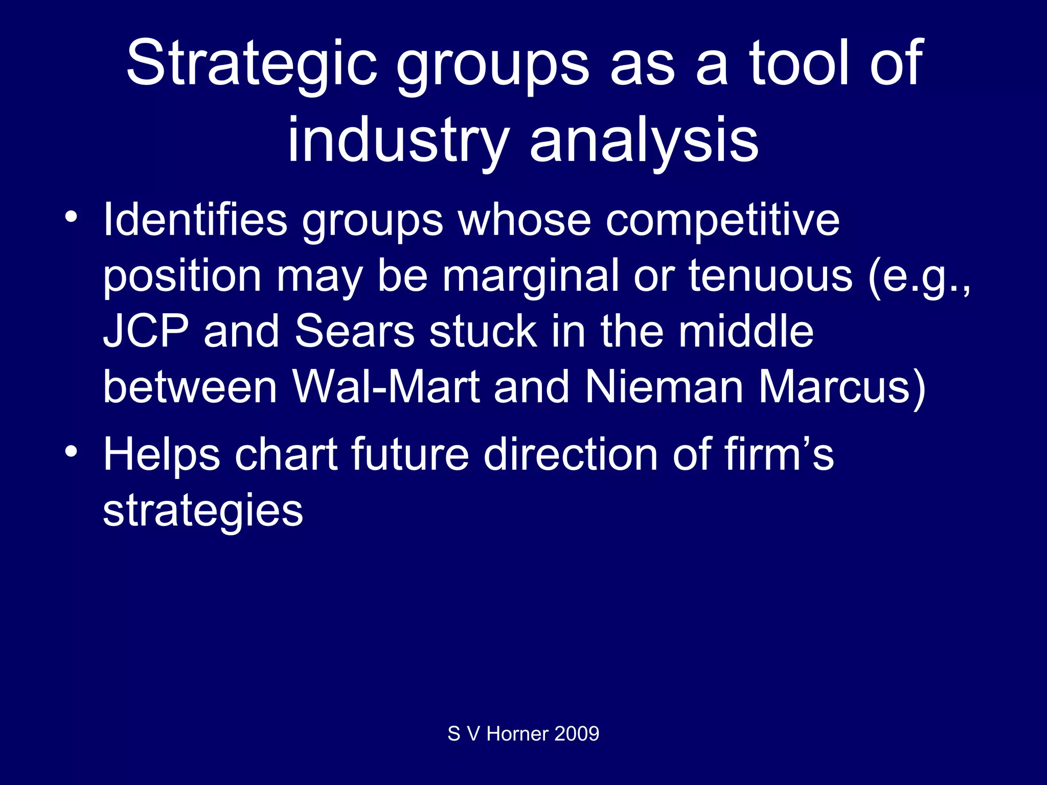 Strategic groups as a tool of industry analysis Identifies groups whose competitive position may be marginal or tenuous (e.g., JCP and Sears stuck in the middle between Wal-Mart and Nieman Marcus) Helps chart future direction of firm’s strategies S V Horner 2009 