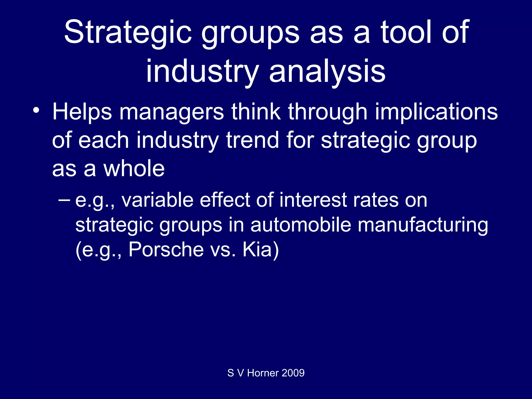 Strategic groups as a tool of industry analysis Helps managers think through implications of each industry trend for strategic group as a whole e.g., variable effect of interest rates on strategic groups in automobile manufacturing (e.g., Porsche vs. Kia) S V Horner 2009 