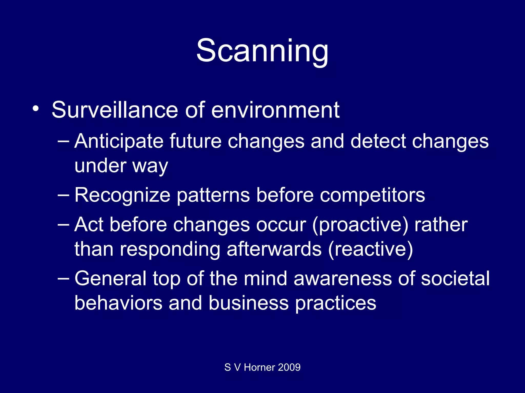 Scanning Surveillance of environment Anticipate future changes and detect changes under way Recognize patterns before competitors Act before changes occur (proactive) rather than responding afterwards (reactive) General top of the mind awareness of societal behaviors and business practices S V Horner 2009 