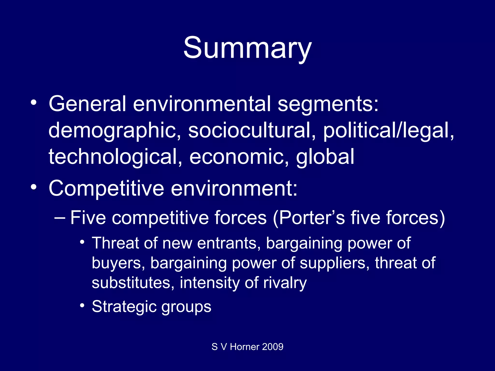 Summary General environmental segments: demographic, sociocultural, political/legal, technological, economic, global Competitive environment: Five competitive forces (Porter’s five forces) Threat of new entrants, bargaining power of buyers, bargaining power of suppliers, threat of substitutes, intensity of rivalry Strategic groups S V Horner 2009 