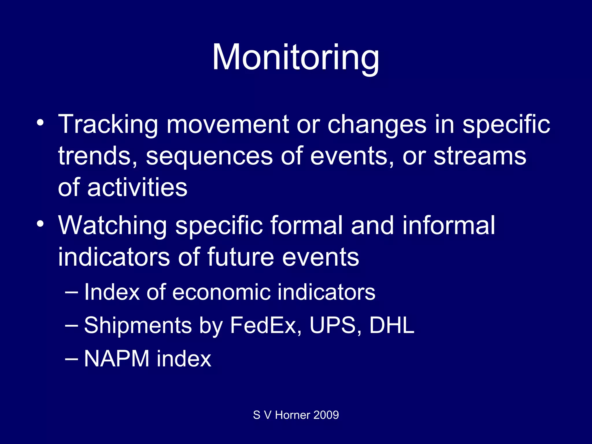 Monitoring Tracking movement or changes in specific trends, sequences of events, or streams of activities Watching specific formal and informal indicators of future events Index of economic indicators Shipments by FedEx, UPS, DHL NAPM index  S V Horner 2009 