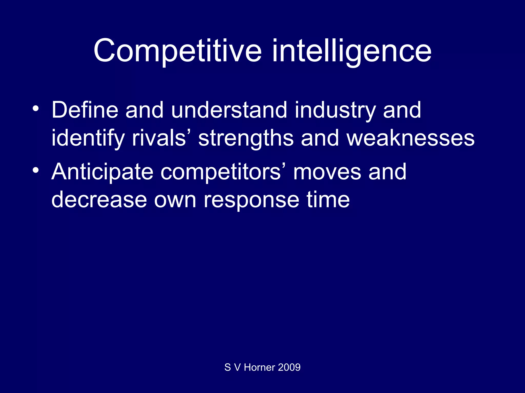 Competitive intelligence Define and understand industry and identify rivals’ strengths and weaknesses Anticipate competitors’ moves and decrease own response time S V Horner 2009 