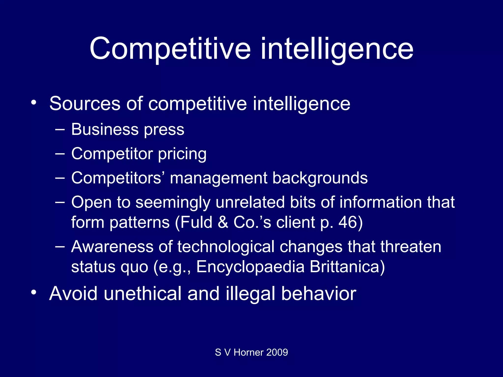 Competitive intelligence Sources of competitive intelligence Business press Competitor pricing Competitors’ management backgrounds Open to seemingly unrelated bits of information that form patterns (Fuld & Co.’s client p. 46) Awareness of technological changes that threaten status quo (e.g., Encyclopaedia Brittanica) Avoid unethical and illegal behavior  S V Horner 2009 
