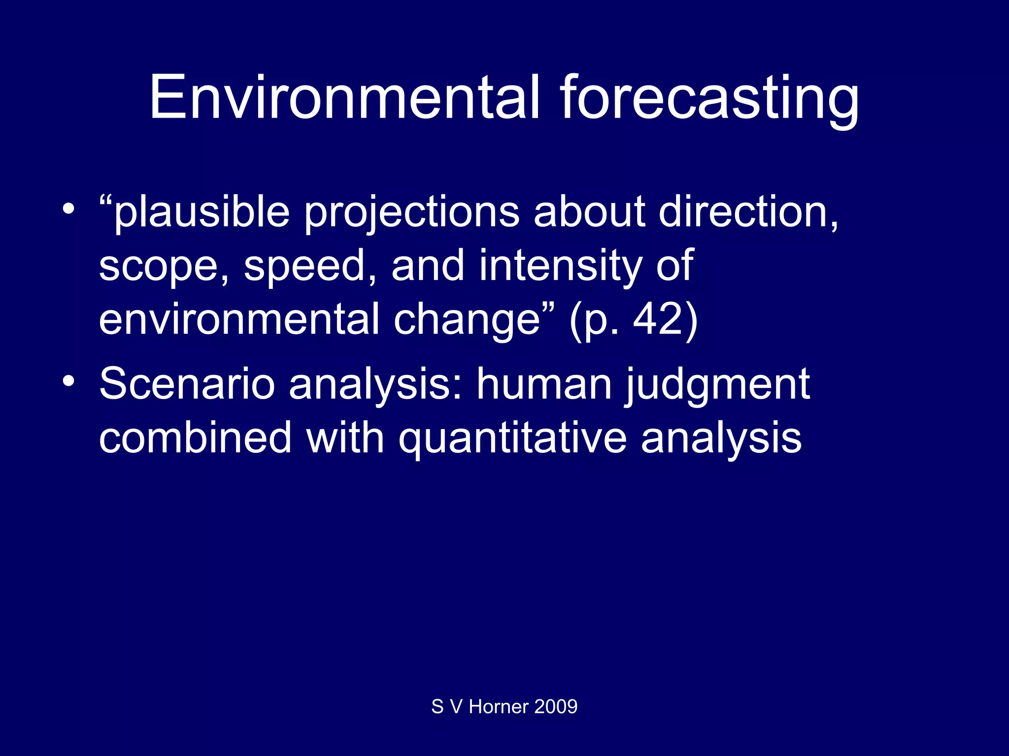 Environmental forecasting “ plausible projections about direction, scope, speed, and intensity of environmental change” (p. 42) Scenario analysis: human judgment combined with quantitative analysis S V Horner 2009 