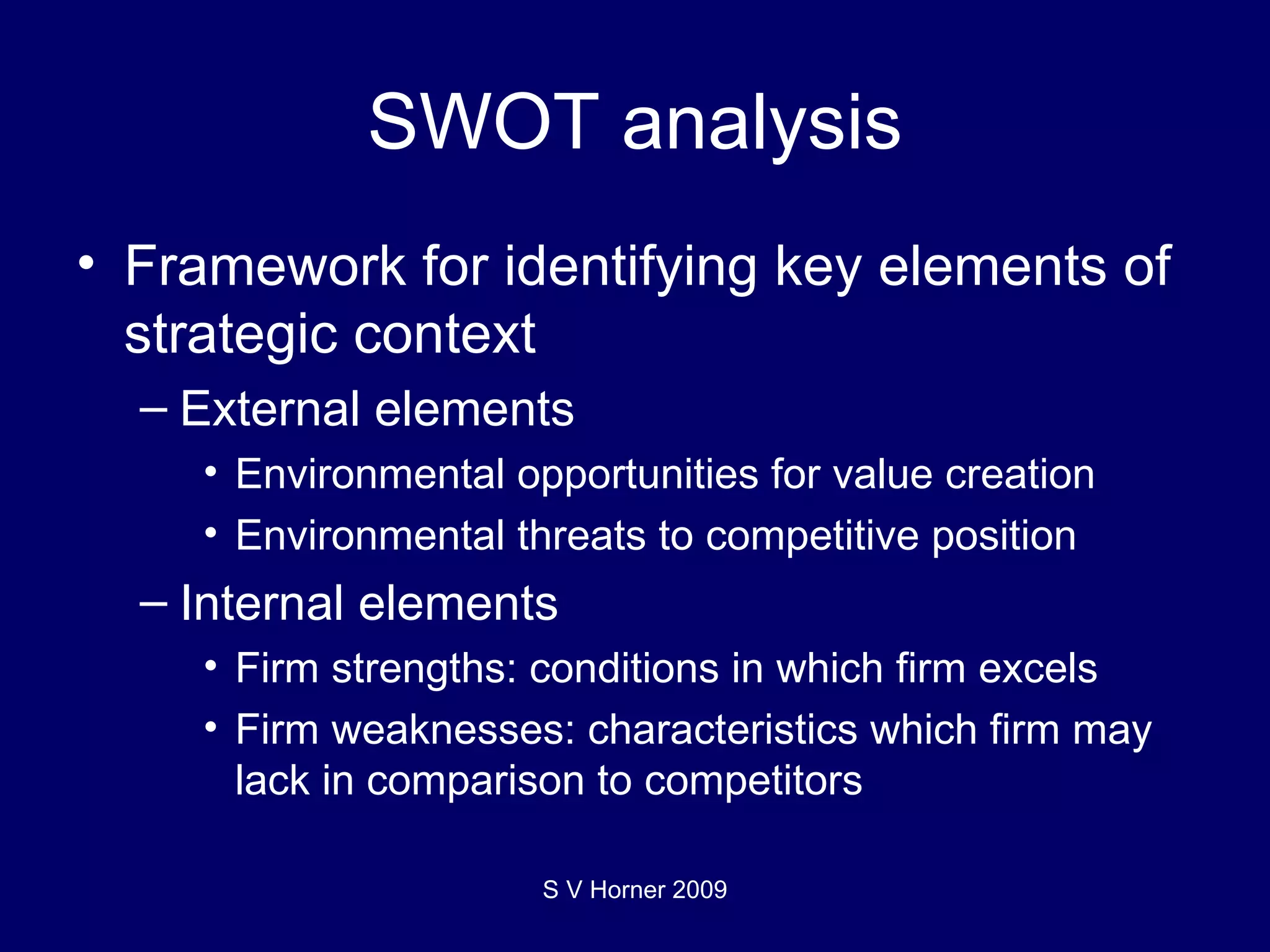 SWOT analysis Framework for identifying key elements of strategic context External elements Environmental opportunities for value creation Environmental threats to competitive position Internal elements Firm strengths: conditions in which firm excels Firm weaknesses: characteristics which firm may lack in comparison to competitors S V Horner 2009 