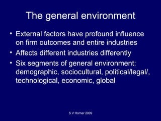 The general environment External factors have profound influence on firm outcomes and entire industries Affects different industries differently Six segments of general environment: demographic, sociocultural, political/legal/, technological, economic, global S V Horner 2009 