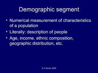 Demographic segment Numerical measurement of characteristics of a population Literally: description of people Age, income, ethnic composition, geographic distribution, etc. S V Horner 2009 