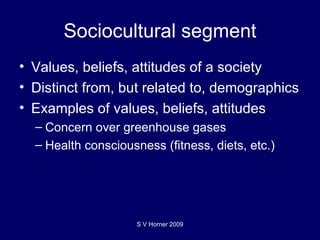 Sociocultural segment Values, beliefs, attitudes of a society Distinct from, but related to, demographics Examples of values, beliefs, attitudes Concern over greenhouse gases Health consciousness (fitness, diets, etc.) S V Horner 2009 