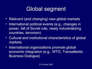 Global segment Relevant (and changing) new global markets International political events (e.g., changes in power, fall of Soviet rule, newly industrializing countries, terrorism) Cultural and institutional characteristics of global markets International organizations promote global economic integration (e.g., WTO, Transatlantic Business Dialogue) S V Horner 2009 