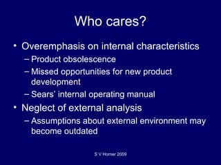 Who cares? Overemphasis on internal characteristics Product obsolescence Missed opportunities for new product development Sears’ internal operating manual Neglect of external analysis Assumptions about external environment may become outdated  S V Horner 2009 
