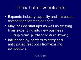 Threat of new entrants Expands industry capacity and increases competition for market share May include start ups as well as existing firms expanding into new business Phillip Morris’ purchase of Miller Brewing Influenced by  barriers to entry  and anticipated  reactions  from existing competitors S V Horner 2009 