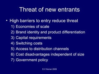 Threat of new entrants High barriers to entry reduce threat 1) Economies of scale 2) Brand identity and product differentiation 3) Capital requirements 4) Switching costs 5) Access to distribution channels 6) Cost disadvantages independent of size 7) Government policy S V Horner 2009 