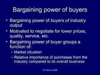 Bargaining power of buyers Bargaining power of  buyers of industry output  Motivated to negotiate for lower prices, quality, service, etc. Bargaining power of buyer groups a function of: Market situation Relative importance of purchases from the industry compared to its overall business S V Horner 2009 