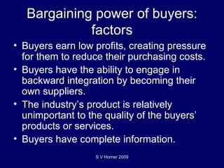 Bargaining power of buyers: factors Buyers earn low profits, creating pressure for them to reduce their purchasing costs. Buyers have the ability to engage in backward integration by becoming their own suppliers.  The industry’s product is relatively unimportant to the quality of the buyers’ products or services.  Buyers have complete information. S V Horner 2009 