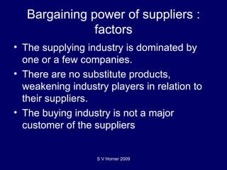 Bargaining power of suppliers : factors The supplying industry is dominated by one or a few companies.  There are no substitute products, weakening industry players in relation to their suppliers. The buying industry is not a major customer of the suppliers S V Horner 2009 