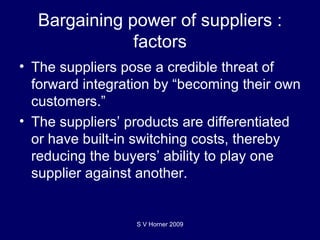 Bargaining power of suppliers : factors The suppliers pose a credible threat of forward integration by “becoming their own customers.”  The suppliers’ products are differentiated or have built-in switching costs, thereby reducing the buyers’ ability to play one supplier against another. S V Horner 2009 