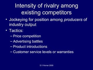 Intensity of rivalry among existing competitors Jockeying for position among  producers  of industry output Tactics: Price competition Advertising battles Product introductions Customer service levels or warranties S V Horner 2009 