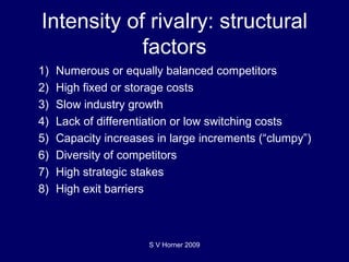 Intensity of rivalry: structural factors 1) Numerous or equally balanced competitors 2) High fixed or storage costs 3) Slow industry growth 4) Lack of differentiation or low switching costs 5) Capacity increases in large increments (“clumpy”) 6) Diversity of competitors 7) High strategic stakes 8) High exit barriers S V Horner 2009 