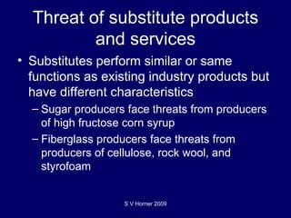 Threat of substitute products and services Substitutes  perform similar or same functions as existing industry products but have different characteristics Sugar producers face threats from producers of high fructose corn syrup Fiberglass producers face threats from producers of cellulose, rock wool, and styrofoam S V Horner 2009 