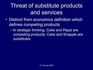 Threat of substitute products and services Distinct from economics definition which defines  competing  products In strategic thinking, Coke and Pepsi are  competing  products; Coke and Snapple are  substitutes S V Horner 2009 