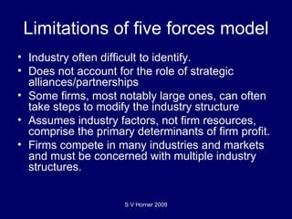 Limitations of five forces model Industry often difficult to identify. Does not account for the role of strategic alliances/partnerships Some firms, most notably large ones, can often take steps to modify the industry structure Assumes industry factors, not firm resources, comprise the primary determinants of firm profit. Firms compete in many industries and markets and must be concerned with multiple industry structures. S V Horner 2009 