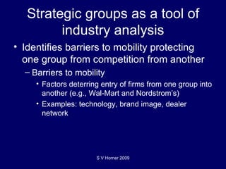 Strategic groups as a tool of industry analysis Identifies barriers to mobility protecting one group from competition from another Barriers to mobility Factors deterring entry of firms from one group into another (e.g., Wal-Mart and Nordstrom’s) Examples: technology, brand image, dealer network S V Horner 2009 