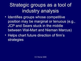 Strategic groups as a tool of industry analysis Identifies groups whose competitive position may be marginal or tenuous (e.g., JCP and Sears stuck in the middle between Wal-Mart and Nieman Marcus) Helps chart future direction of firm’s strategies S V Horner 2009 