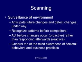 Scanning Surveillance of environment Anticipate future changes and detect changes under way Recognize patterns before competitors Act before changes occur (proactive) rather than responding afterwards (reactive) General top of the mind awareness of societal behaviors and business practices S V Horner 2009 