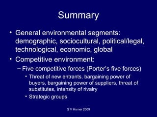 Summary General environmental segments: demographic, sociocultural, political/legal, technological, economic, global Competitive environment: Five competitive forces (Porter’s five forces) Threat of new entrants, bargaining power of buyers, bargaining power of suppliers, threat of substitutes, intensity of rivalry Strategic groups S V Horner 2009 