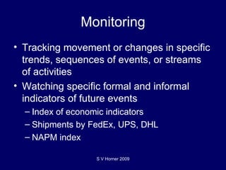 Monitoring Tracking movement or changes in specific trends, sequences of events, or streams of activities Watching specific formal and informal indicators of future events Index of economic indicators Shipments by FedEx, UPS, DHL NAPM index  S V Horner 2009 