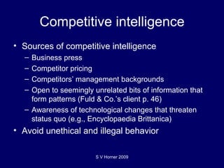 Competitive intelligence Sources of competitive intelligence Business press Competitor pricing Competitors’ management backgrounds Open to seemingly unrelated bits of information that form patterns (Fuld & Co.’s client p. 46) Awareness of technological changes that threaten status quo (e.g., Encyclopaedia Brittanica) Avoid unethical and illegal behavior  S V Horner 2009 
