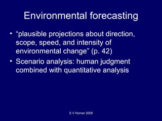 Environmental forecasting “ plausible projections about direction, scope, speed, and intensity of environmental change” (p. 42) Scenario analysis: human judgment combined with quantitative analysis S V Horner 2009 