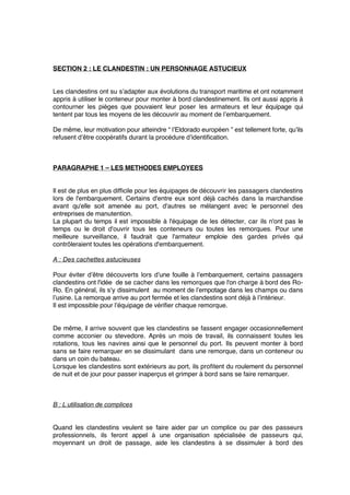 SECTION 2 : LE CLANDESTIN : UN PERSONNAGE ASTUCIEUX
Les clandestins ont su s’adapter aux évolutions du transport maritime et ont notamment
appris à utiliser le conteneur pour monter à bord clandestinement. Ils ont aussi appris à
contourner les pièges que pouvaient leur poser les armateurs et leur équipage qui
tentent par tous les moyens de les découvrir au moment de l’embarquement.
De même, leur motivation pour atteindre “ l’Eldorado européen ” est tellement forte, qu’ils
refusent d’être coopératifs durant la procédure d’identiﬁcation.
PARAGRAPHE 1 – LES METHODES EMPLOYEES
Il est de plus en plus difﬁcile pour les équipages de découvrir les passagers clandestins
lors de l'embarquement. Certains d'entre eux sont déjà cachés dans la marchandise
avant qu'elle soit amenée au port, d'autres se mélangent avec le personnel des
entreprises de manutention.
La plupart du temps il est impossible à l'équipage de les détecter, car ils n'ont pas le
temps ou le droit d'ouvrir tous les conteneurs ou toutes les remorques. Pour une
meilleure surveillance, il faudrait que l'armateur emploie des gardes privés qui
contrôleraient toutes les opérations d'embarquement.
A : Des cachettes astucieuses
Pour éviter d’être découverts lors d’une fouille à l’embarquement, certains passagers
clandestins ont l'idée de se cacher dans les remorques que l'on charge à bord des Ro-
Ro. En général, ils s'y dissimulent au moment de l’empotage dans les champs ou dans
l’usine. La remorque arrive au port fermée et les clandestins sont déjà à l’intérieur.
Il est impossible pour l’équipage de vériﬁer chaque remorque.
De même, il arrive souvent que les clandestins se fassent engager occasionnellement
comme acconier ou stevedore. Après un mois de travail, ils connaissent toutes les
rotations, tous les navires ainsi que le personnel du port. Ils peuvent monter à bord
sans se faire remarquer en se dissimulant dans une remorque, dans un conteneur ou
dans un coin du bateau.
Lorsque les clandestins sont extérieurs au port, ils proﬁtent du roulement du personnel
de nuit et de jour pour passer inaperçus et grimper à bord sans se faire remarquer.
B : L’utilisation de complices
Quand les clandestins veulent se faire aider par un complice ou par des passeurs
professionnels, ils feront appel à une organisation spécialisée de passeurs qui,
moyennant un droit de passage, aide les clandestins à se dissimuler à bord des
 