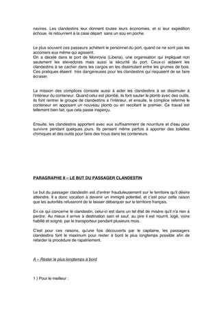 navires. Les clandestins leur donnent toutes leurs économies, et si leur expédition
échoue, ils retournent à la case départ sans un sou en poche.
Le plus souvent ces passeurs achètent le personnel du port, quand ce ne sont pas les
acconiers eux même qui agissent.
On a décelé dans le port de Monrovia (Liberia), une organisation qui impliquait non
seulement les stevedores mais aussi la sécurité du port. Ceux-ci aidaient les
clandestins à se cacher dans les cargos en les dissimulant entre les grumes de bois.
Ces pratiques étaient très dangereuses pour les clandestins qui risquaient de se faire
écraser.
La mission des complices consiste aussi à aider les clandestins à se dissimuler à
l’intérieur du conteneur. Quand celui est plombé, ils font sauter le plomb avec des outils,
ils font rentrer le groupe de clandestins à l’intérieur, et ensuite, le complice referme le
conteneur en apposant un nouveau plomb ou en recollant le premier. Ce travail est
tellement bien fait, que cela passe inaperçu.
Ensuite, les clandestins apportent avec eux sufﬁsamment de nourriture et d’eau pour
survivre pendant quelques jours. Ils pensent même parfois à apporter des toilettes
chimiques et des outils pour faire des trous dans les conteneurs.
PARAGRAPHE II – LE BUT DU PASSAGER CLANDESTIN
Le but du passager clandestin est d’entrer frauduleusement sur le territoire qu’il désire
atteindre. Il a donc vocation à devenir un immigré potentiel, et c’est pour cette raison
que les autorités refuseront de le laisser débarquer sur le territoire français.
En ce qui concerne le clandestin, celui-ci est dans un tel état de misère qu’il n’a rien à
perdre. Au mieux il arrive à destination sain et sauf, au pire il est nourrit, logé, voire
habillé et soigné, par le transporteur pendant plusieurs mois.
C’est pour ces raisons, qu’une fois découverts par le capitaine, les passagers
clandestins font le maximum pour rester à bord le plus longtemps possible aﬁn de
retarder la procédure de rapatriement.
A – Rester le plus longtemps à bord
1 ) Pour le meilleur :
 