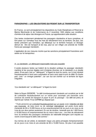 PARAGRAPHE I : LES OBLIGATIONS QUI PESENT SUR LE TRANSPORTEUR
En France, ce sont principalement les dispositions du Code Disciplinaire et Pénal de la
Marine Marchande et de l’ordonnance du 2 novembre 1945 relative aux conditions
d’entrée et de séjour des étrangers en France, qui appréhendent cette situation.
Ces textes condamnent pénalement les passagers clandestins et leurs complices, et
font peser sur l’armateur tous les frais de refoulement hors du territoire. De plus, ces
textes prévoient que l’armateur, qui débarque sur le territoire français un étranger
démuni de titre de transport et de visa, peut se voir inﬂiger une amende de 10.000
francs par passager clandestin.
L’application de ces mesures montre que les sanctions principalement ﬁnancières sont
axées sur le transporteur.
A - Le clandestin : un délinquant responsable mais pas coupable
Il existe plusieurs textes qui traitent de la situation juridique du passager clandestin
maritime et les sources légales sont d’origines diverses car le clandestin à un double
statut. D’une part c’est un “ délinquant ” à l’égard du bord du navire, car il s’est introduit
frauduleusement à bord sans autorisation et sans avoir payé le prix du billet. Et d’autre
part, c’est “ un immigré potentiel ”, car son but est d’entrer sur le territoire de façon
irrégulière.
1)Le clandestin est “ un délinquant ” à l’égard du bord :
Selon le Doyen RODIERE, “ le délit d’embarquement clandestin est constitué par le fait
de s’introduire frauduleusement sur un navire pour accomplir une traversée sans
conclure de contrat de transport et payer le prix du passage ”. Ce délit est prévu et
réprimé par l’article 74 du CDPMM qui dispose que :
“ Toute personne qui s’introduit frauduleusement sur un navire avec l’intention de faire
une traversée de long cours ou de cabotage international, est punie d’une peine
d’amende de 60 à 15.000 francs et d’un emprisonnement de six jours à six mois ou de
l’une de ces deux peines seulement. En cas de récidive, l’amende sera de 1.800 francs
à 16.000 francs et l’emprisonnement de six mois à deux ans…Les frais de refoulement
hors du territoire des passagers clandestins de nationalité étrangère sont imputés au
navire à bord duquel le délit a été commis ”.
Aux termes de cet article, le clandestin risque une peine principale d’emprisonnement
de six jours à six mois et une amende de 60 à 15.000 francs. De plus il est passible
 