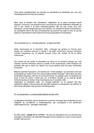 d’une peine complémentaire qui consiste au refoulement du clandestin vers son port
d’embarquement aux frais de l’armateur.
Mais dans la situation des clandestins, l’application de la peine principale paraît
utopique. Prononcer une amende envers une personne qui est totalement insolvable ne
sert à rien. Quant à la peine d’emprisonnement, elle est trop courte pour être
dissuasive, et trop dangereuse pour les autorités, car pendant le temps d’incarcération,
les clandestins feront vite des connaissances qui pourront les aider à sortir ou qui les
aideront à demander le droit d’asile (comme les associations humanitaires).
2)Le clandestin est un “ immigré potentiel ” à l’égard de l’Etat :
Selon l’ordonnance du 2 novembre 1945, “ l’étranger qui pénètre en France sans
remplir les conditions prévues à l’article 5 de ladite ordonnance commet l’infraction
d’entrée frauduleuse sur le territoire français prévu par l’article 19 de la même
ordonnance ”.
Aux termes de cet article, le clandestin qui entre sur le territoire français par voie
maritime commet l’infraction prévue à l’article 19 de l’ordonnance. Cette infraction est
entamée dès que le navire sur lequel il se trouve pénètre dans les eaux territoriales
françaises.
Mais les autorités françaises ont inventé une “ ﬁction juridique ” qui consiste à dire que
le clandestin qui reste à bord d’un navire battant pavillon étranger, même dans les eaux
territoriales françaises, est hors du territoire français. En quelque sorte, le clandestin qui
reste à bord du navire, n’entre pas sur le territoire français et ne commet jamais
l’infraction prévue à l’article 19 de l’ordonnance du 2 novembre 1945.
Cependant, le clandestin reste “ un immigré potentiel ” et sa situation doit être
rapidement réglée. C’est pourquoi les autorités imposent au transporteur de refouler au
plus vite le clandestin vers son port d’embarquement.
B – Le transporteur, un responsable désigné de plein droit
Le législateur considère que le transporteur a commis une faute dans l’exécution de son
obligation de surveillance à l’embarquement, par conséquent il est pleinement
responsable de son “ passager indésirable ”.
En effet, selon l’ article 74 du CDPMM, “ les frais de refoulement hors du territoire des
passagers clandestins de nationalité étrangère seront imputés au navire à bord duquel
le délit a été commis ”.
 