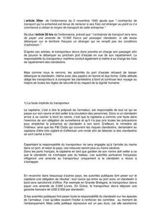 L’article 35ter de l’ordonnance du 2 novembre 1945 ajoute que “  l’entreprise de
transport qui l’a acheminé est tenue de ramener à ses frais cet étranger au point où il a
commencé à utiliser le moyen de transport de cette entreprise ”.
De plus l’article 20 bis de l’ordonnance, prévoit que “ l’entreprise de transport sera tenu
de payer une amende de 10.000 francs par passager clandestin, si elle laisse
débarquer sur le territoire français un étranger qui ne remplit pas les conditions
d’admission ”.
D’après ces articles, le transporteur devra donc prendre en charge son passager aﬁn
de pouvoir le débarquer au prochain port d’escale en vue de son rapatriement. La
responsabilité du transporteur maritime conduit également à mettre à sa charge les frais
de rapatriement des clandestins.
Mais comme nous le verrons, les autorités du port d’escale refusent de laisser
débarquer le clandestin, même avec des papiers en bonne et due forme. Cette attitude
oblige les transporteurs à consigner les clandestins à bord et continuer leur voyage au
mépris de toutes les règles de sécurité et du respect de la dignité humaine.
1) La faute implicite du transporteur
Le capitaine, c’est à dire le préposé de l’armateur, est responsable de tout ce qui se
passe sur son navire et doit veiller à la circulation des personnes. Donc si un clandestin
arrive à se cacher à bord du navire, c’est que le capitaine a commis une faute dans
l’exercice de son obligation de surveillance et qu’il n’a pas pris toutes les précautions
pour empêcher la présence du clandestin à son bord. D’ailleurs, le ministère de
l’intérieur, ainsi que les P&I Clubs qui couvrent les risques clandestins, demandent au
capitaine d’être très vigilant et d’effectuer une ronde aﬁn de détecter si des clandestins
se sont caché à bord.
Cependant la responsabilité du transporteur ne sera engagée qu’à l’arrivée du navire
dans un port, et selon le pays, ces mesures seront plus ou moins sévères.
Dans les ports français, le capitaine en tant que gardien de son navire doit veiller à ce
que le clandestin ne s’échappe pas du bateau. Les autorités portuaires françaises
inﬂigeront une amende au transporteur uniquement si le clandestin a réussi à
s’échapper.
En revanche dans beaucoup d’autres pays, les autorités publiques font peser sur le
capitaine une obligation de résultat ; tout navire qui entre au port avec un clandestin à
bord sera sanctionné d’ofﬁce. Par exemple en Grande Bretagne, le transporteur devra
payer une amende de 2.000 Livres. En Grèce, le transporteur devra déposer une
garantie bancaire de USD 2.000 par clandestin.
Si les autorités publiques font peser toute la responsabilité du clandestin sur les épaules
de l’armateur, c’est qu’elles veulent l’inciter à renforcer les contrôles au moment de
l’embarquement. Mais cette politique répressive est un peu dure, car elle sanctionne
 