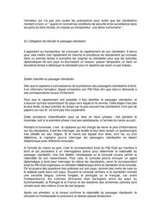 l’armateur qui n’a pas pris toutes les précautions pour éviter que les clandestins
montent à bord, or “ quand on connaît les conditions de sécurité et de surveillance dans
les ports du tiers monde, on impose au transporteur une tâche surhumaine ”.
2) L’obligation de refouler le passager clandestin
Il appartient au transporteur de s’occuper du rapatriement de son clandestin. Il devra
pour cela mettre très rapidement en marche la procédure de refoulement qui consiste
dans un premier temps à connaître les origines du clandestin pour que les autorités
diplomatiques de son pays lui fournissent un laissez- passer temporaire, et dans un
deuxième temps à débarquer le clandestin pour le rapatrier par avion ou par bateau.
Etablir l’identité du passager clandestin :
Dès que le capitaine a connaissance de la présence des passagers clandestins à bord,
il en informera l’armateur, lequel contactera son P&I Club aﬁn que celui-ci demande à
ses correspondants locaux d’intervenir.
Pour que le rapatriement soit possible, il faut identiﬁer le passager clandestin, et
s’assurer qu’il est ressortissant du pays vers lequel on le renvoie. Cette étape n’est pas
la plus facile, et peut prendre du temps car le plus souvent les clandestins n’ont pas de
papiers sur eux et ne sont pas très coopératifs.
Cette procédure d’identiﬁcation peut se faire en deux phases : soit pendant la
traversée, soit si la première phase n’est pas satisfaisante, à l’arrivée du navire au port.
Pendant la traversée, c’est le capitaine qui est chargé de réunir le plus d’informations
sur les clandestins, il doit les interroger, les fouiller et leur faire remplir un questionnaire
très détaillé sur leur origine. Si le navire est équipé d’un telex, d’un fax ou d’un
téléphone, le capitaine pourra interroger les passagers clandestins en liaison
téléphonique avec différents consulats.
A l’arrivée du navire au port, c’est le correspondant local du P&I Club qui montera à
bord et qui procèdera à un interrogatoire précis pour déterminer la nationalité du
passager clandestin. Une fois établie, l’ambassade ou le consulat voudra vériﬁer la
nationalité de son ressortissant. Pour cela, le consulat pourra envoyer un agent
diplomatique à bord pour interroger lui même les clandestins, sinon le correspondant
local du P&I Club organisera un entretien téléphonique entre le clandestin et le consulat.
On lui posera des questions très précises sur son pays, comme des noms de rues ou
le dialecte parlé dans son pays. Souvent le consulat vériﬁera si le clandestin connaît
une seconde langue, comme l’anglais, le portugais ou le français, car avant
l’indépendance, les colonies Africaines était partagées entre les pays du
Commonwealth, le Portugal et la France et les résidants des anciennes colonies sont
censés avoir des notions d’une de ces langues.
Après cet entretien, si le consul conﬁrme la nationalité du passager clandestin, le
consulat ou l’ambassade lui procurera un laissez-passer temporaire.
 