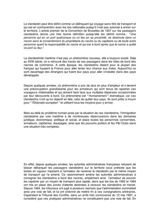 Le clandestin peut être déﬁni comme un délinquant qui voyage sans titre de transport et
qui est en contravention avec les lois nationales puisqu’il n’est pas autorisé à entrer sur
le territoire. L’article premier de la Convention de Bruxelles de 1957 sur les passagers
clandestins donne une très bonne déﬁnition puisqu’elle les déﬁnit comme : “ Une
personne qui en un port quelconque ou un lieu en sa proximité, se dissimule dans un
navire sans le consentement du propriétaire du navire ou du capitaine ou de toute autre
personne ayant la responsabilité du navire et qui est à bord après que le navire a quitté
ce port ou lieu ”.
La clandestinité maritime n’est pas un phénomène nouveau, elle a toujours existé. Déjà
au XVIII siècle, on a retrouvé des traces de ces passagers dans les rôles de bord des
navires de commerce. A cette époque, les clandestins étaient pour la plupart des
français qui fuyaient la France pour aller tenter leur chance aux Indes. Aujourd’hui ce
sont davantage des étrangers qui fuient leur pays pour aller s’installer dans des pays
développés.
Depuis quelques années, ce phénomène a pris de plus en plus d’ampleur et il devient
une préoccupation grandissante pour les armateurs qui sont tenus de rapatrier ces
voyageurs indésirables et qui doivent faire face aux multiples dépenses occasionnées
par leur découverte à bord. Ce phénomène est “ Humainement ” dramatique, car ces
clandestins n’ont qu’un objectif en tête, celui de quitter leur pays. Ils sont prêts à mourir
pour “ l’Eldorado européen ” et utilisent tous les moyens pour y arriver.
Mais au-delà du problème humain posé par la situation de ces clandestins, l’immigration
clandestine par voie maritime a de nombreuses répercussions dans les domaines
juridique, économique, politique et social, et place toutes les personnes concernées,
armateurs, capitaines, équipages, ainsi que les pouvoirs publics et les P&I Clubs dans
une situation très complexe.
En effet, depuis quelques années, les autorités administratives françaises refusent de
laisser débarquer les passagers clandestins sur le territoire sous prétexte que les
textes en vigueur imposent à l’armateur de ramener le clandestin par le même moyen
de transport qui l’a amené. Ce raisonnement amène les autorités administratives à
consigner les clandestins à bord des navires, empêchant ainsi l’armateur de pouvoir
les rapatrier par un moyen de transport plus rapide, alors que les lois de 1992 et 1994
ont mis en place des zones d’attente destinées à recevoir les clandestins en transit.
Depuis 1994, les tribunaux ont jugé à plusieurs reprises que l’administration commettait
ainsi une voie de fait, et lui ont ordonné de mettre ﬁn à ces consignations arbitraires.
Cependant le Tribunal des Conﬂits, dans un arrêt très controversé du 12 mai 1997, a
considéré que ces pratiques administratives ne constituaient pas une voie de fait. En
 