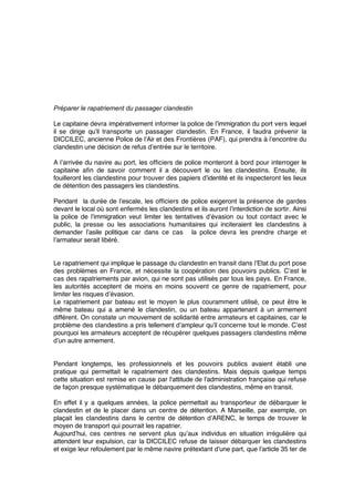 Préparer le rapatriement du passager clandestin
Le capitaine devra impérativement informer la police de l’immigration du port vers lequel
il se dirige qu’il transporte un passager clandestin. En France, il faudra prévenir la
DICCILEC, ancienne Police de l’Air et des Frontières (PAF), qui prendra à l’encontre du
clandestin une décision de refus d’entrée sur le territoire.
A l’arrivée du navire au port, les ofﬁciers de police monteront à bord pour interroger le
capitaine aﬁn de savoir comment il a découvert le ou les clandestins. Ensuite, ils
fouilleront les clandestins pour trouver des papiers d’identité et ils inspecteront les lieux
de détention des passagers les clandestins.
Pendant la durée de l’escale, les ofﬁciers de police exigeront la présence de gardes
devant le local où sont enfermés les clandestins et ils auront l’interdiction de sortir. Ainsi
la police de l’immigration veut limiter les tentatives d’évasion ou tout contact avec le
public, la presse ou les associations humanitaires qui inciteraient les clandestins à
demander l’asile politique car dans ce cas la police devra les prendre charge et
l’armateur serait libéré.
Le rapatriement qui implique le passage du clandestin en transit dans l’Etat du port pose
des problèmes en France, et nécessite la coopération des pouvoirs publics. C’est le
cas des rapatriements par avion, qui ne sont pas utilisés par tous les pays. En France,
les autorités acceptent de moins en moins souvent ce genre de rapatriement, pour
limiter les risques d’évasion.
Le rapatriement par bateau est le moyen le plus couramment utilisé, ce peut être le
même bateau qui a amené le clandestin, ou un bateau appartenant à un armement
différent. On constate un mouvement de solidarité entre armateurs et capitaines, car le
problème des clandestins a pris tellement d’ampleur qu’il concerne tout le monde. C’est
pourquoi les armateurs acceptent de récupérer quelques passagers clandestins même
d’un autre armement.
Pendant longtemps, les professionnels et les pouvoirs publics avaient établi une
pratique qui permettait le rapatriement des clandestins. Mais depuis quelque temps
cette situation est remise en cause par l'attitude de l'administration française qui refuse
de façon presque systématique le débarquement des clandestins, même en transit.
En effet il y a quelques années, la police permettait au transporteur de débarquer le
clandestin et de le placer dans un centre de détention. A Marseille, par exemple, on
plaçait les clandestins dans le centre de détention d’ARENC, le temps de trouver le
moyen de transport qui pourrait les rapatrier.
Aujourd’hui, ces centres ne servent plus qu’aux individus en situation irrégulière qui
attendent leur expulsion, car la DICCILEC refuse de laisser débarquer les clandestins
et exige leur refoulement par le même navire prétextant d’une part, que l’article 35 ter de
 