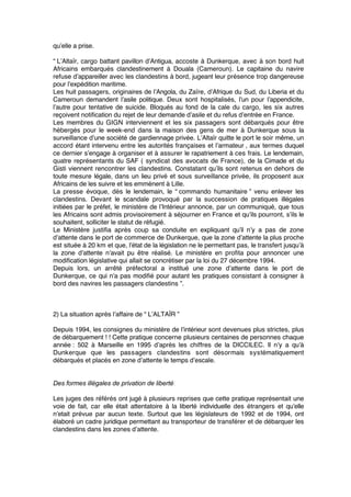 qu’elle a prise.
“ L’Altaïr, cargo battant pavillon d’Antigua, accoste à Dunkerque, avec à son bord huit
Africains embarqués clandestinement à Douala (Cameroun). Le capitaine du navire
refuse d’appareiller avec les clandestins à bord, jugeant leur présence trop dangereuse
pour l’expédition maritime.
Les huit passagers, originaires de l’Angola, du Zaïre, d’Afrique du Sud, du Liberia et du
Cameroun demandent l’asile politique. Deux sont hospitalisés, l’un pour l’appendicite,
l’autre pour tentative de suicide. Bloqués au fond de la cale du cargo, les six autres
reçoivent notiﬁcation du rejet de leur demande d’asile et du refus d’entrée en France.
Les membres du GIGN interviennent et les six passagers sont débarqués pour être
hébergés pour le week-end dans la maison des gens de mer à Dunkerque sous la
surveillance d’une société de gardiennage privée. L’Altaïr quitte le port le soir même, un
accord étant intervenu entre les autorités françaises et l’armateur , aux termes duquel
ce dernier s’engage à organiser et à assurer le rapatriement à ces frais. Le lendemain,
quatre représentants du SAF ( syndicat des avocats de France), de la Cimade et du
Gisti viennent rencontrer les clandestins. Constatant qu’ils sont retenus en dehors de
toute mesure légale, dans un lieu privé et sous surveillance privée, ils proposent aux
Africains de les suivre et les emmènent à Lille.
La presse évoque, dès le lendemain, le “ commando humanitaire ” venu enlever les
clandestins. Devant le scandale provoqué par la succession de pratiques illégales
initiées par le préfet, le ministère de l’Intérieur annonce, par un communiqué, que tous
les Africains sont admis provisoirement à séjourner en France et qu’ils pourront, s’ils le
souhaitent, solliciter le statut de réfugié.
Le Ministère justiﬁa après coup sa conduite en expliquant qu’il n’y a pas de zone
d’attente dans le port de commerce de Dunkerque, que la zone d’attente la plus proche
est située à 20 km et que, l’état de la législation ne le permettant pas, le transfert jusqu’à
la zone d’attente n’avait pu être réalisé. Le ministère en proﬁta pour annoncer une
modiﬁcation législative qui allait se concrétiser par la loi du 27 décembre 1994.
Depuis lors, un arrêté préfectoral a institué une zone d’attente dans le port de
Dunkerque, ce qui n’a pas modiﬁé pour autant les pratiques consistant à consigner à
bord des navires les passagers clandestins ”.
2) La situation après l’affaire de “ L’ALTAÏR ”
Depuis 1994, les consignes du ministère de l’intérieur sont devenues plus strictes, plus
de débarquement ! ! Cette pratique concerne plusieurs centaines de personnes chaque
année : 502 à Marseille en 1995 d’après les chiffres de la DICCILEC. Il n’y a qu’à
Dunkerque que les passagers clandestins sont désormais systématiquement
débarqués et placés en zone d’attente le temps d’escale.
Des formes illégales de privation de liberté 
Les juges des référés ont jugé à plusieurs reprises que cette pratique représentait une
voie de fait, car elle était attentatoire à la liberté individuelle des étrangers et qu’elle
n’etait prévue par aucun texte. Surtout que les législateurs de 1992 et de 1994, ont
élaboré un cadre juridique permettant au transporteur de transférer et de débarquer les
clandestins dans les zones d’attente.
 
