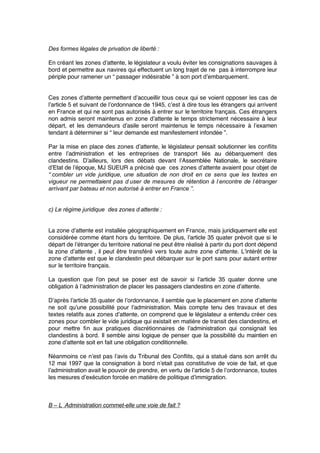 Des formes légales de privation de liberté :
En créant les zones d’attente, le législateur a voulu éviter les consignations sauvages à
bord et permettre aux navires qui effectuent un long trajet de ne pas à interrompre leur
périple pour ramener un “ passager indésirable ” à son port d’embarquement.
Ces zones d’attente permettent d’accueillir tous ceux qui se voient opposer les cas de
l’article 5 et suivant de l’ordonnance de 1945, c’est à dire tous les étrangers qui arrivent
en France et qui ne sont pas autorisés à entrer sur le territoire français. Ces étrangers
non admis seront maintenus en zone d’attente le temps strictement nécessaire à leur
départ, et les demandeurs d’asile seront maintenus le temps nécessaire à l’examen
tendant à déterminer si “ leur demande est manifestement infondée ”.
Par la mise en place des zones d’attente, le législateur pensait solutionner les conﬂits
entre l’administration et les entreprises de transport liés au débarquement des
clandestins. D’ailleurs, lors des débats devant l’Assemblée Nationale, le secrétaire
d’Etat de l’époque, MJ SUEUR a précisé que ces zones d’attente avaient pour objet de
“ combler un vide juridique, une situation de non droit en ce sens que les textes en
vigueur ne permettaient pas d’user de mesures de rétention à l’encontre de l’étranger
arrivant par bateau et non autorisé à entrer en France ”.
c) Le régime juridique des zones d’attente :
La zone d’attente est installée géographiquement en France, mais juridiquement elle est
considérée comme étant hors du territoire. De plus, l’article 35 quater prévoit que si le
départ de l’étranger du territoire national ne peut être réalisé à partir du port dont dépend
la zone d’attente , il peut être transféré vers toute autre zone d’attente. L’intérêt de la
zone d’attente est que le clandestin peut débarquer sur le port sans pour autant entrer
sur le territoire français.
La question que l’on peut se poser est de savoir si l’article 35 quater donne une
obligation à l’administration de placer les passagers clandestins en zone d’attente.
D’après l’article 35 quater de l’ordonnance, il semble que le placement en zone d’attente
ne soit qu’une possibilité pour l’administration. Mais compte tenu des travaux et des
textes relatifs aux zones d’attente, on comprend que le législateur a entendu créer ces
zones pour combler le vide juridique qui existait en matière de transit des clandestins, et
pour mettre ﬁn aux pratiques discrétionnaires de l’administration qui consignait les
clandestins à bord. Il semble ainsi logique de penser que la possibilité du maintien en
zone d’attente soit en fait une obligation conditionnelle.
Néanmoins ce n’est pas l’avis du Tribunal des Conﬂits, qui a statué dans son arrêt du
12 mai 1997 que la consignation à bord n’etait pas constitutive de voie de fait, et que
l’administration avait le pouvoir de prendre, en vertu de l’article 5 de l’ordonnance, toutes
les mesures d’exécution forcée en matière de politique d’immigration.
B – L ‘Administration commet-elle une voie de fait ?
 