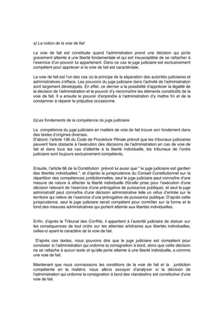 a) La notion de la voie de fait 
La voie de fait est constituée quand l’administration prend une décision qui porte
gravement atteinte à une liberté fondamentale et qui est insusceptible de se rattacher à
l’exercice d’un pouvoir lui appartenant. Dans ce cas le juge judiciaire est exclusivement
compétent pour apprécier si la voie de fait est caractérisée.
La voie de fait est l’un des cas où le principe de la séparation des autorités judiciaires et
administratives s’efface. Les pouvoirs du juge judiciaire dans l’activité de l’administration
sont largement développés. En effet, ce dernier a la possibilité d’apprécier la légalité de
la décision de l’administration et le pouvoir d’y reconnaître les éléments constitutifs de la
voie de fait. Il a ensuite le pouvoir d’enjoindre à l’administration d’y mettre ﬁn et de la
condamner à réparer le préjudice occasionné.
b)Les fondements de la compétence du juge judiciaire
La compétence du juge judiciaire en matière de voie de fait trouve son fondement dans
des textes d’origines diverses.
D’abord, l’article 136 du Code de Procédure Pénale prévoit que les tribunaux judiciaires
peuvent faire obstacle à l’exécution des décisions de l’administration en cas de voie de
fait et dans tous les cas d’atteinte à la liberté individuelle, les tribunaux de l’ordre
judiciaire sont toujours exclusivement compétents.
Ensuite, l’article 66 de la Constitution prévoit lui aussi que “ le juge judiciaire est gardien
des libertés individuelles ”, et d’après la jurisprudence du Conseil Constitutionnel sur la
répartition des compétences juridictionnelles, seul le juge judiciaire peut connaître d’une
mesure de nature à affecter la liberté individuelle (fût-elle prise pour l’exécution d’une
décision relevant de l’exercice d’une prérogative de puissance publique), et seul le juge
administratif peut connaître d’une décision administrative telle un refus d’entrée sur le
territoire qui relève de l’exercice d’une prérogative de puissance publique. D’après cette
jurisprudence, seul le juge judiciaire serait compétent pour contrôler sur la forme et le
fond des mesures administratives qui portent atteinte aux libertés individuelles.
Enﬁn, d’après le Tribunal des Conﬂits, il appartient à l’autorité judiciaire de statuer sur
les conséquences de tout ordre sur les atteintes arbitraires aux libertés individuelles,
celles-ci ayant le caractère de la voie de fait.
D’après ces textes, nous pouvons dire que le juge judiciaire est compétent pour
constater si l’administration qui ordonne la consignation à bord, alors que cette décision
ne se rattache à aucun texte et qu’elle porte atteinte à une liberté individuelle, a commis
une voie de fait.
Maintenant que nous connaissons les conditions de la voie de fait et la juridiction
compétente en la matière, nous allons essayer d’analyser si la décision de
l’administration qui ordonne la consignation à bord des clandestins est constitutive d’une
voie de fait.
 